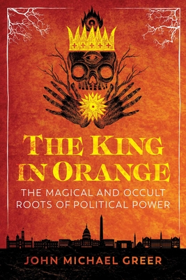 The King in Orange: The Magical and Occult Roots of Political Power - John Michael Greer