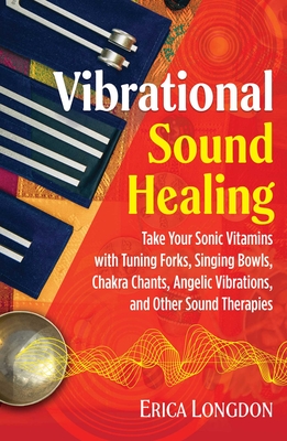 Vibrational Sound Healing: Take Your Sonic Vitamins with Tuning Forks, Singing Bowls, Chakra Chants, Angelic Vibrations, and Other Sound Therapie - Erica Longdon