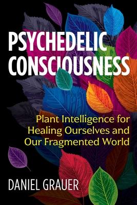 Psychedelic Consciousness: Plant Intelligence for Healing Ourselves and Our Fragmented World - Daniel Grauer