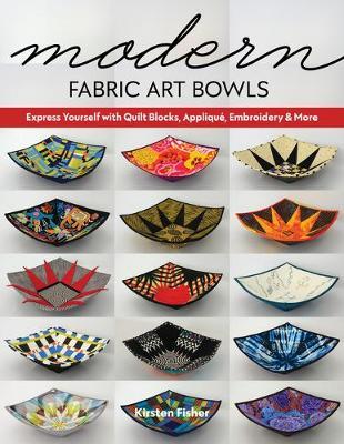 Modern Fabric Art Bowls: Express Yourself with Quilt Blocks, Appliqu�, Embroidery & More - Kirsten Fisher