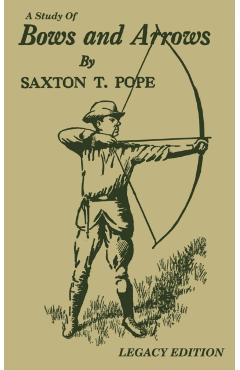 A Study Of Bows And Arrows (Legacy Edition): Traditional Archery Methods, Equipment Crafting, And Comparison Of Ancient Native American Bows - Saxton T. Pope