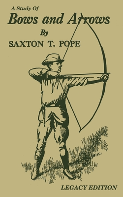 A Study Of Bows And Arrows (Legacy Edition): Traditional Archery Methods, Equipment Crafting, And Comparison Of Ancient Native American Bows - Saxton T. Pope