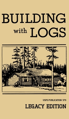 Building With Logs (Legacy Edition): A Classic Manual On Building Log Cabins, Shelters, Shacks, Lookouts, and Cabin Furniture For Forest Life - U. S. Forest Service