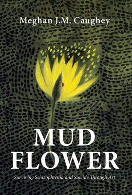 Mud Flower: Surviving Schizophrenia and Suicide Through Art - Meghan J. M. Caughey