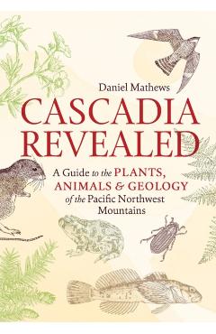 Cascadia Revealed: A Guide to the Plants, Animals & Geology of the Pacific Northwest Mountains - Daniel Mathews