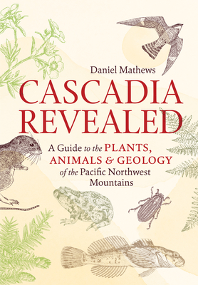 Cascadia Revealed: A Guide to the Plants, Animals & Geology of the Pacific Northwest Mountains - Daniel Mathews