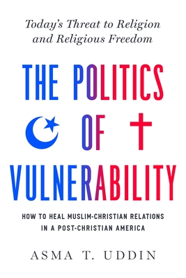 The Politics of Vulnerability: How to Heal Muslim-Christian Relations in a Post-Christian America: Today's Threat to Religion and Religious Freedom - Asma T. Uddin