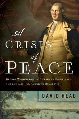 A Crisis of Peace: George Washington, the Newburgh Conspiracy, and the Fate of the American Revolution - David Head