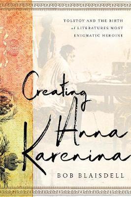 Creating Anna Karenina: Tolstoy and the Birth of Literature's Most Enigmatic Heroine - Bob Blaisdell