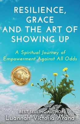 Resilience, Grace and the Art of Showing Up: A Spiritual Journey of Empowerment Against All Odds - Luannah Victoria Arana
