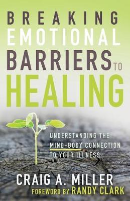 Breaking Emotional Barriers to Healing: Understanding the Mind-Body Connection to Your Illness - Craig A. Miller