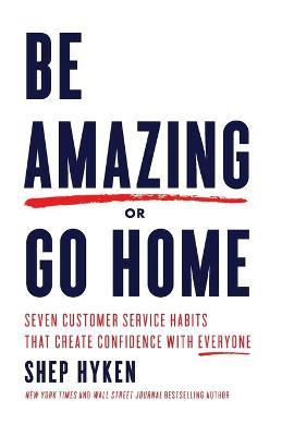 Be Amazing or Go Home: Seven Customer Service Habits That Create Confidence with Everyone - Shep Hyken