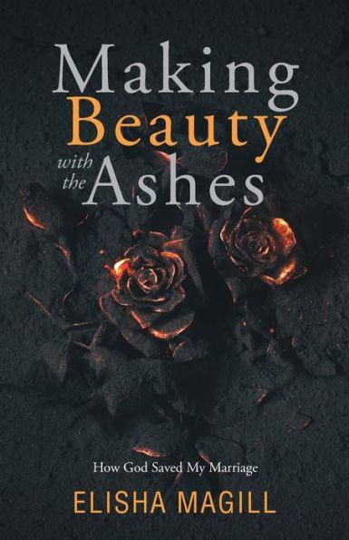 Making Beauty With The Ashes: How God Saved My Marriage - Elisha Magill