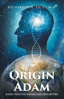 The Origin of Adam: Science Proves that a Miracle Must Have Happened - Richard Yen Ph. D.