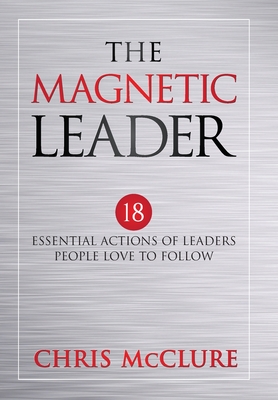 The Magnetic Leader: 18 Essential Actions of Leaders People Love To Follow - Chris Mcclure