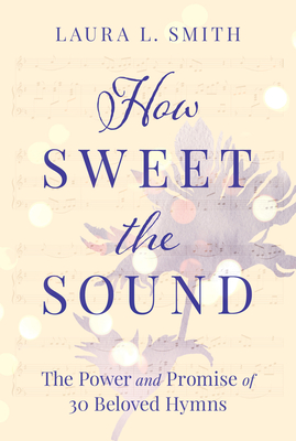 How Sweet the Sound: The Power and Promise of 30 Beloved Hymns - Laura L. Smith