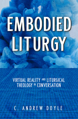 Embodied Liturgy: Virtual Reality and Liturgical Theology in Conversation - C. Andrew Doyle
