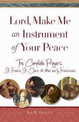 Lord, Make Me an Instrument of Your Peace: The Complete Prayers of St. Francis, St. Clare, & Other Early Franciscans - Jon M. Sweeney