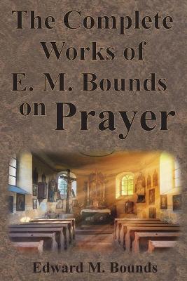 The Complete Works of E.M. Bounds on Prayer: Including: POWER, PURPOSE, PRAYING MEN, POSSIBILITIES, REALITY, ESSENTIALS, NECESSITY, WEAPON - Edward M. Bounds