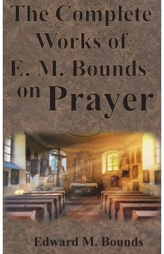 The Complete Works of E.M. Bounds on Prayer: Including: POWER, PURPOSE, PRAYING MEN, POSSIBILITIES, REALITY, ESSENTIALS, NECESSITY, WEAPON - Edward M. Bounds