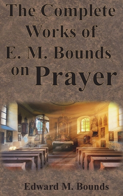 The Complete Works of E.M. Bounds on Prayer: Including: POWER, PURPOSE, PRAYING MEN, POSSIBILITIES, REALITY, ESSENTIALS, NECESSITY, WEAPON - Edward M. Bounds