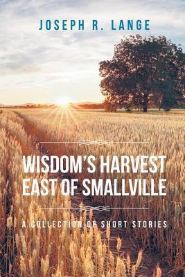Wisdom's Harvest East of Smallville: A Collection of Short Stories - Joseph R. Lange
