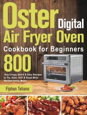 Oster Digital Air Fryer Oven Cookbook for Beginners: 800-Day Crispy, Quick & Easy Recipes to Fry, Bake, Grill & Roast Most Wanted Family Meals - Fiphan Tebans