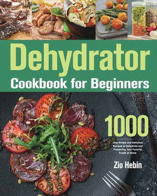 Dehydrator Cookbook for Beginners: 1000-Day Simple and Delicious Recipes to Dehydrate and Preserving Your Favorite Foods at Home - Zio Hebin