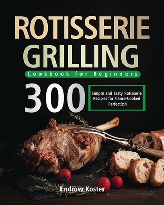 Rotisserie Grilling Cookbook for Beginners: 300 Simple and Tasty Rotisserie Recipes for Flame-Cooked Perfection - Endrow Koster