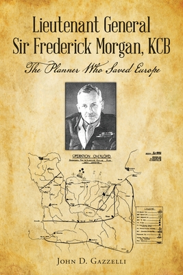 Lieutenant General Sir Frederick Morgan, KCB The Planner Who Saved Europe - John D. Gazzelli