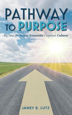 Pathway to Purpose: Big Ideas for Fueling Irresistible Corporate Cultures - Jamey Lutz