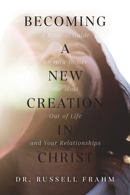 Becoming a New Creation in Christ: A Biblical Guide on How to Get the Most Out of Life and Your Relationships - Russell Frahm