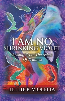 I Am No Shrinking Violet: Arising From The Ashes Of Trauma - Lettie R. Violetta