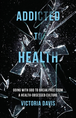 Addicted to Health: Going with God to Break Free from a Health-Obsessed Culture - Victoria P. Davis