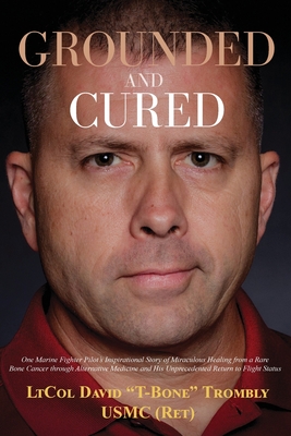 Grounded and Cured: One Marine Fighter Pilot's Inspirational Story of Miraculous Healing from a Rare Bone Cancer through Alternative Medic - David Trombly