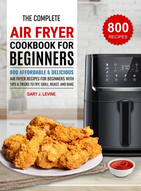 The Complete Air Fryer Cookbook For Beginners: 800 Affordable and Delicious Air Fryer Recipes for Beginners with Tips & Tricks to Fry, Grill, Roast, a - Gary J. Levine