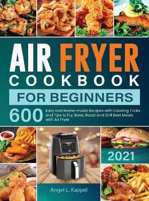 Air Fryer Cookbook For Beginners: 600 Easy and Home-made Recipes with Cooking Tricks and Tips to Fry, Bake, Roast and Grill Best Meals with Air Fryer - Angel L. Kappel