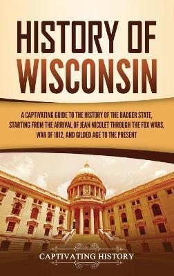 History of Wisconsin: A Captivating Guide to the History of the Badger State, Starting from the Arrival of Jean Nicolet through the Fox Wars - Captivating History