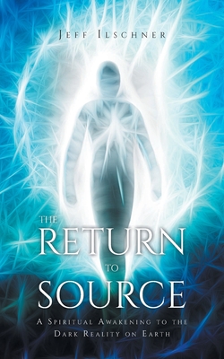 The Return to Source: A Spiritual Awakening to the Dark Reality on Earth - Jeff Ilschner