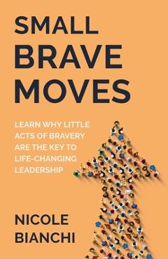 Coperta cărții 'Small Brave Moves: Learn Why Little Acts of Bravery Are the Key to Life-Changing Leadership - Nicole M. Bianchi'