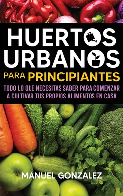 Huertos urbanos para principiantes: Todo lo que necesitas saber para comenzar a cultivar tus propios alimentos en casa - Manuel Gonzalez