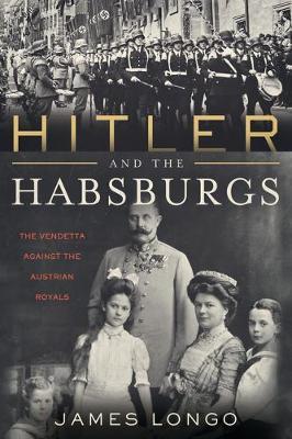 Hitler and the Habsburgs: The Vendetta Against the Austrian Royals - James Longo