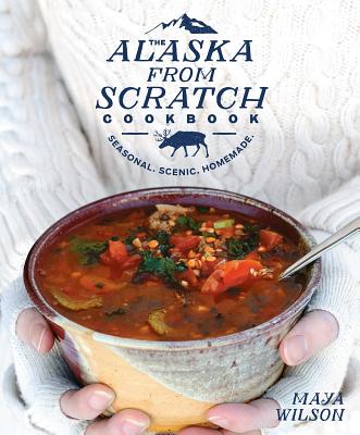 The Alaska from Scratch Cookbook: Seasonal. Scenic. Homemade. - Maya Wilson