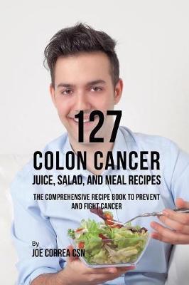 127 Colon Cancer Juice, Salad, and Meal Recipes: The Comprehensive Recipe Book to Prevent and Fight Cancer - Joe Correa