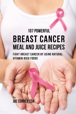 107 Powerful Breast Cancer Meal and Juice Recipes: Fight Breast Cancer by Using Natural Vitamin-Rich Foods - Joe Correa