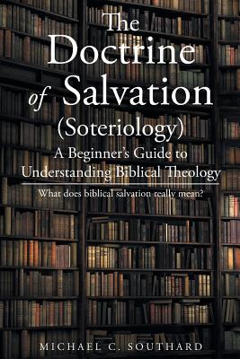 The Doctrine of Salvation: A Beginner's Guide to Understanding Biblical Theology: What Does Biblical Salvation Really Mean - Michael C. Southard