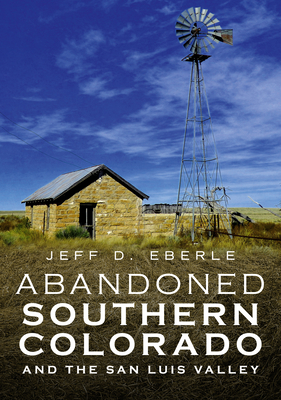 Abandoned Southern Colorado and the San Luis Valley - Jeff D. Eberle