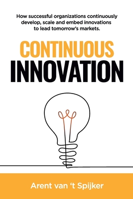 Continuous Innovation: How successful organizations continuously develop, scale, and embed innovations to lead tomorrow's markets - Arent Van 't Spijker