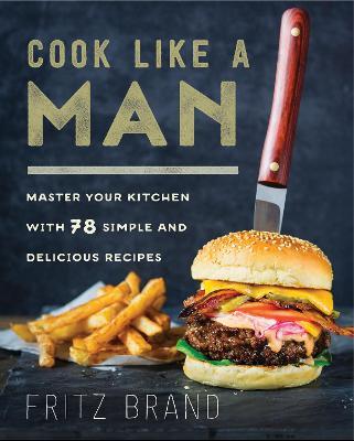 Cook Like a Man: Master Your Kitchen with 78 Simple and Delicious Recipes - Fritz Brand