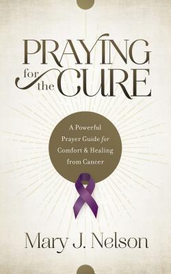 Praying for the Cure: A Powerful Prayer Guide for Comfort and Healing from Cancer - Mary J. Nelson